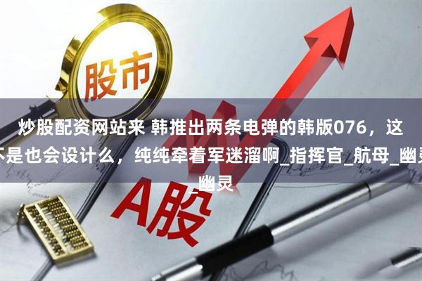 炒股配资网站来 韩推出两条电弹的韩版076，这不是也会设计么，纯纯牵着军迷溜啊_指挥官_航母_幽灵