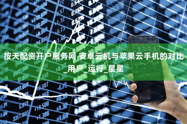 按天配资开户服务网 安卓云机与苹果云手机的对比_用户_运行_星星