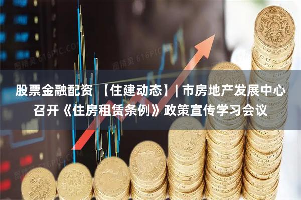 股票金融配资 【住建动态】| 市房地产发展中心召开《住房租赁条例》政策宣传学习会议