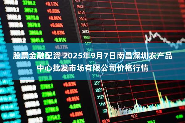 股票金融配资 2025年9月7日南昌深圳农产品中心批发市场有限公司价格行情