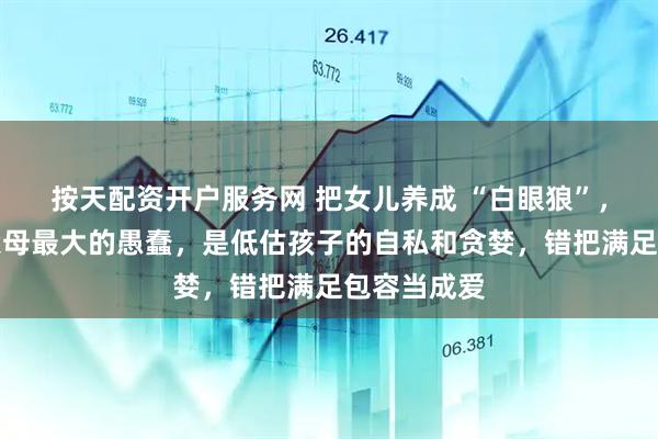 按天配资开户服务网 把女儿养成 “白眼狼”，我才懂：父母最大的愚蠢，是低估孩子的自私和贪婪，错把满足包容当成爱