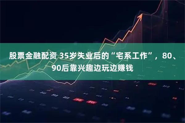 股票金融配资 35岁失业后的“宅系工作”，80、90后靠兴趣边玩边赚钱