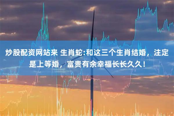 炒股配资网站来 生肖蛇:和这三个生肖结婚，注定是上等婚，富贵有余幸福长长久久！