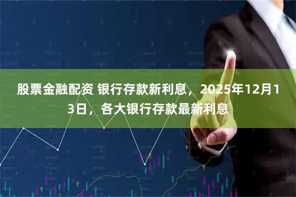 股票金融配资 银行存款新利息，2025年12月13日，各大银行存款最新利息