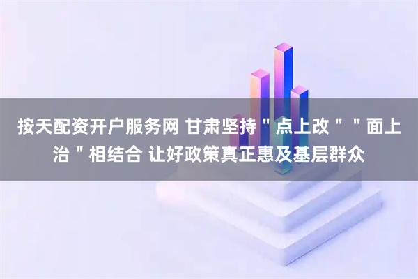 按天配资开户服务网 甘肃坚持＂点上改＂＂面上治＂相结合 让好政策真正惠及基层群众