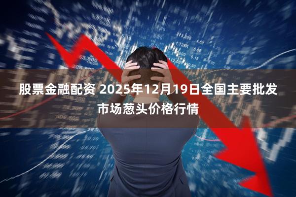股票金融配资 2025年12月19日全国主要批发市场葱头价格行情