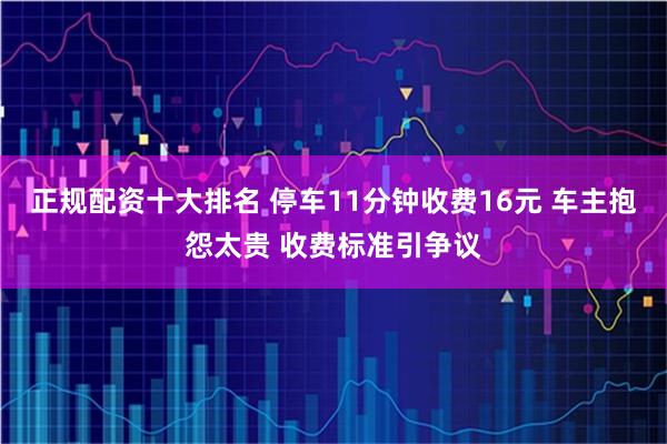 正规配资十大排名 停车11分钟收费16元 车主抱怨太贵 收费标准引争议