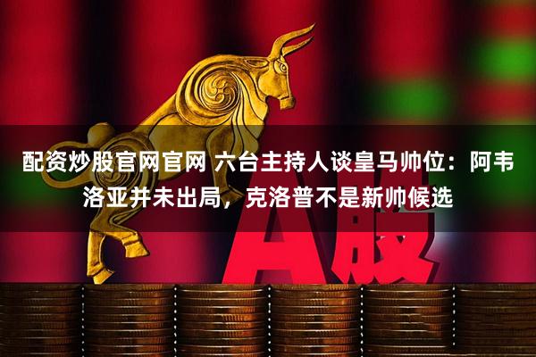 配资炒股官网官网 六台主持人谈皇马帅位：阿韦洛亚并未出局，克洛普不是新帅候选