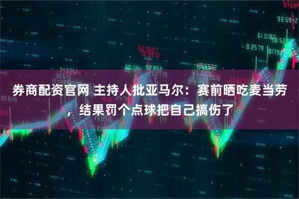 券商配资官网 主持人批亚马尔：赛前晒吃麦当劳，结果罚个点球把自己搞伤了